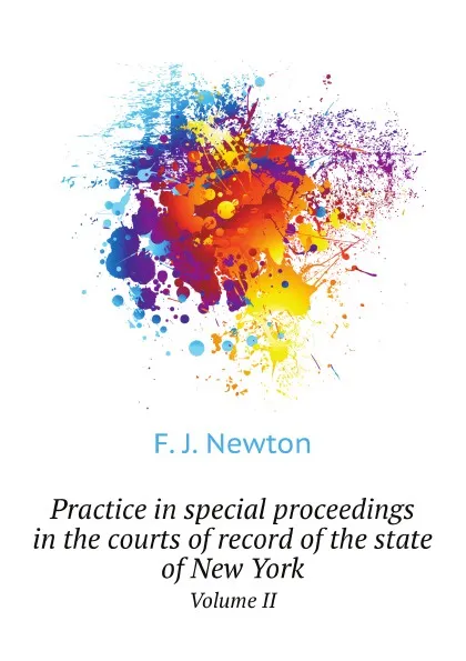 Обложка книги Practice in special proceedings in the courts of record of the state of New York. Volume II, F.J. Newton