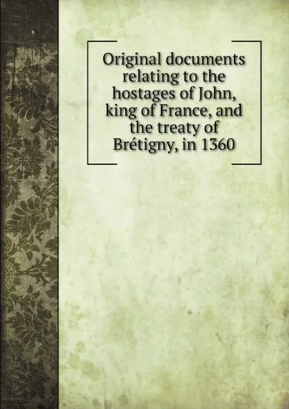 Обложка книги Original documents relating to the hostages of John, king of France, and the treaty of Bretigny, in 1360, G. F. Duckett