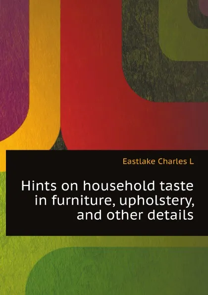 Обложка книги Hints on household taste in furniture, upholstery, and other details, C.L. Eastlake