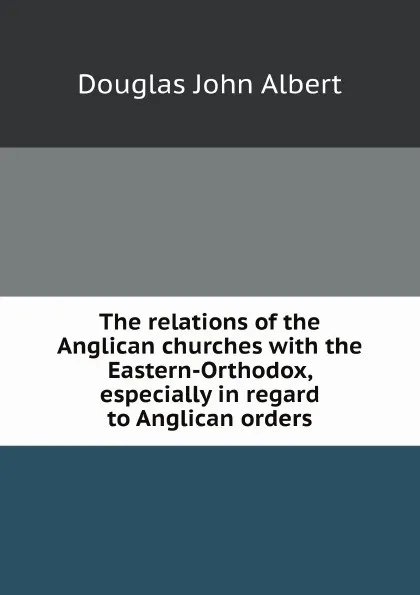 Обложка книги The relations of the Anglican churches with the Eastern-Orthodox, especially in regard to Anglican orders, J.A. Douglas