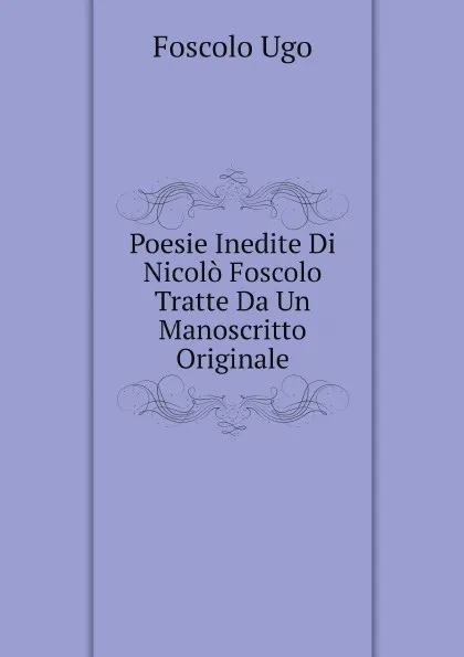 Обложка книги Poesie Inedite Di Nicolo Foscolo Tratte Da Un Manoscritto Originale, Foscolo Ugo