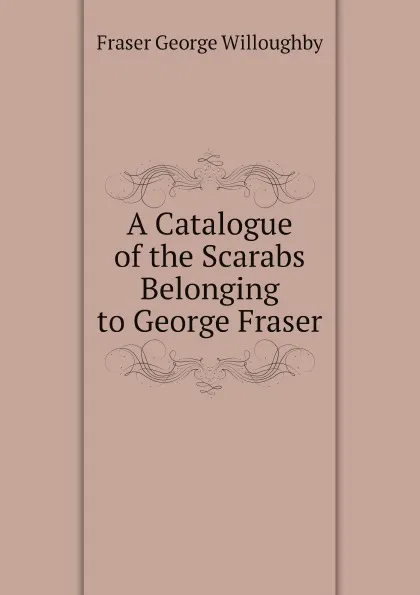 Обложка книги A Catalogue of the Scarabs Belonging to George Fraser, Fraser George Willoughby