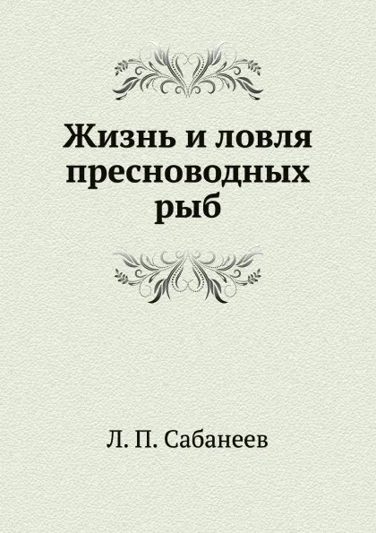 Обложка книги Жизнь и ловля пресноводных рыб, Л. П. Сабанеев