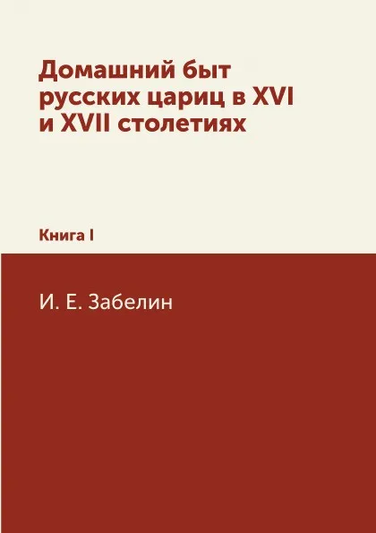 Обложка книги Домашний быт русских цариц в XVI и XVII столетиях. Книга I, И. Е. Забелин