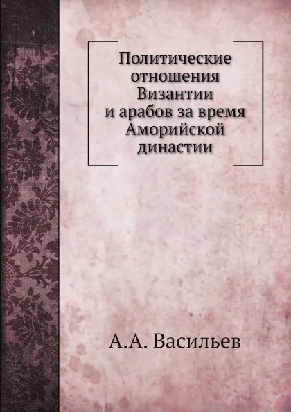 Обложка книги Политические отношения Византии и арабов за время Аморийской династии, А.А. Васильев