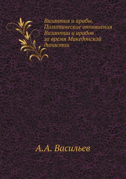 Обложка книги Византия и арабы. Политические отношения Византии и арабов за время Македонской династии, А.А. Васильев