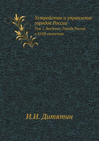 Обложка книги Устройство и управление городов России. Том 1. Введение. Города России в XVIII столетии, И.И. Дитятин