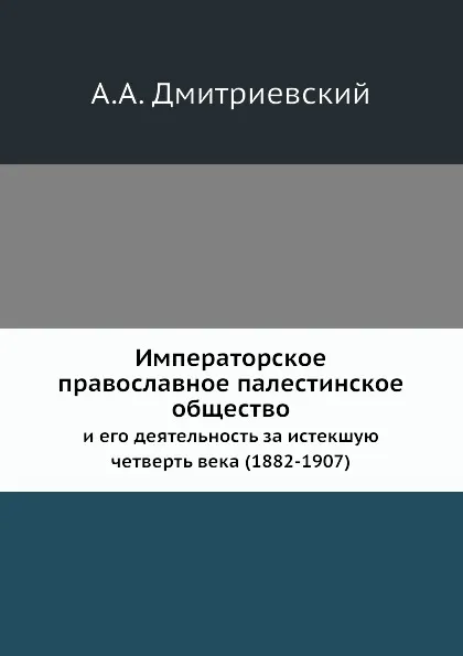 Обложка книги Императорское православное палестинское общество. и его деятельность за истекшую четверть века (1882-1907), А.А. Дмитриевский