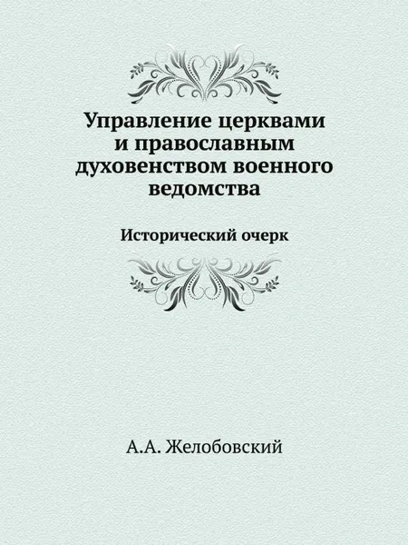 Обложка книги Управление церквами и православным духовенством военного ведомства. Исторический очерк, А.А. Желобовский