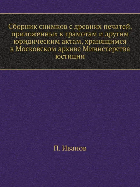 Обложка книги Сборник снимков с древних печатей, приложенных к грамотам и другим юридическим актам, хранящимся в Московском архиве Министерства юстиции, П. Иванов