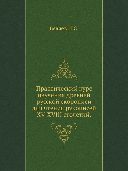 Обложка книги Практический курс изучения древней русской скорописи для чтения рукописей XV-XVIII столетий, И.С. Беляев