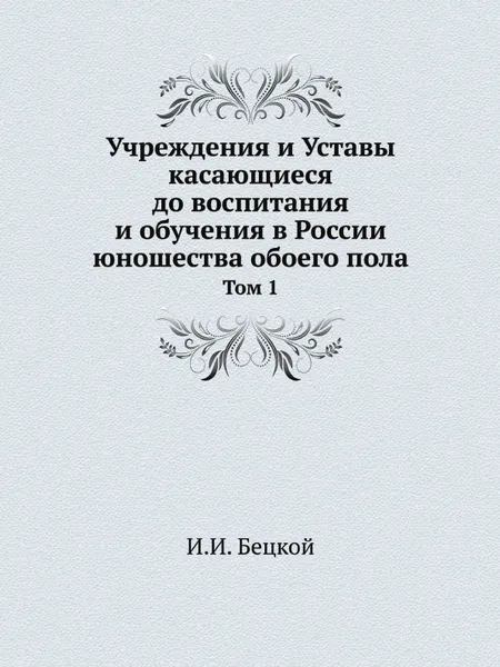 Обложка книги Учреждения и Уставы касающиеся до воспитания и обучения в России юношества обоего пола. Том 1, И.И. Бецкой