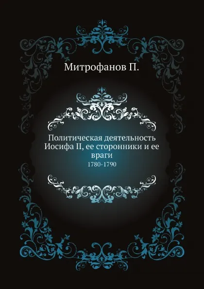 Обложка книги Политическая деятельность Иосифа II, ее сторонники и ее враги. 1780-1790, Митрофанов П.