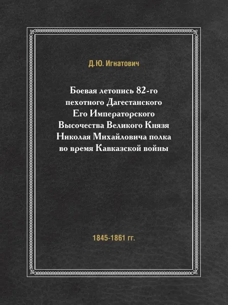 Обложка книги Боевая летопись 82-го пехотного Дагестанского Его Императорского Высочества Великого Князя Николая Михайловича полка во время Кавказской войны. (1845-1861 гг.), Д.Ю. Игнатович