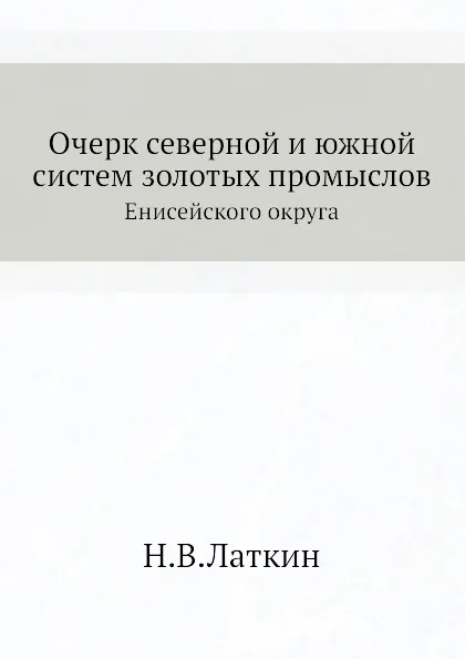 Обложка книги Очерк северной и южной систем золотых промыслов. Енисейского округа, Н.В. Латкин