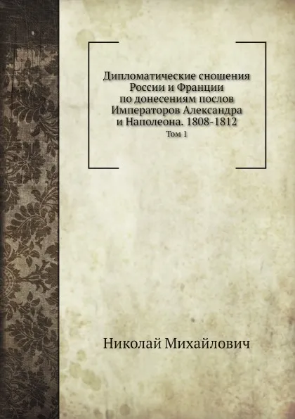 Обложка книги Дипломатические сношения России и Франции по донесениям послов Императоров Александра и Наполеона. 1808-1812. Том 1, Николай Михайлович