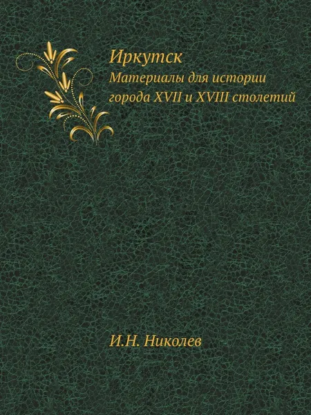 Обложка книги Иркутск. Материалы для истории города XVII и XVIII столетий, И. Н. Николев