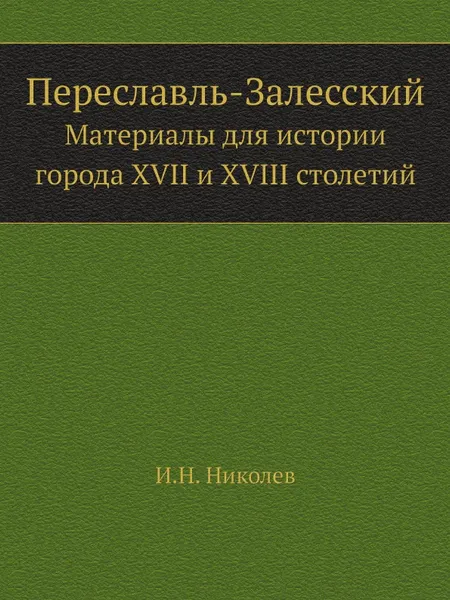 Обложка книги Переславль-Залесский. Материалы для истории города XVII и XVIII столетий, И. Н. Николев