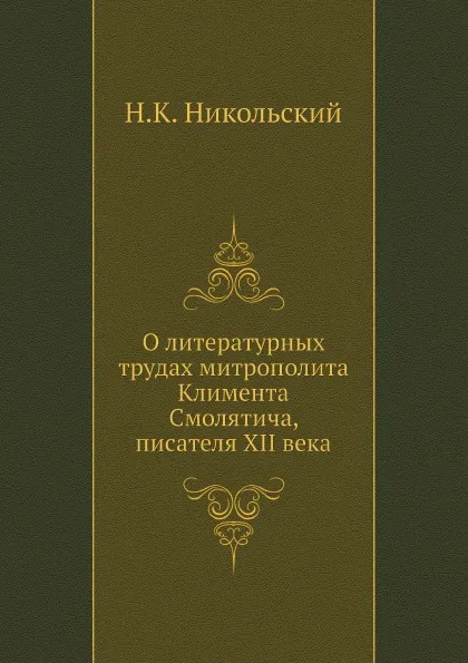 Обложка книги О литературных трудах митрополита Климента Смолятича, писателя XII века, Н. К. Никольский