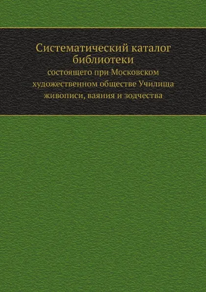 Обложка книги Систематический каталог библиотеки. состоящего при Московском художественном обществе Училища живописи, ваяния и зодчества, А. Новицкий