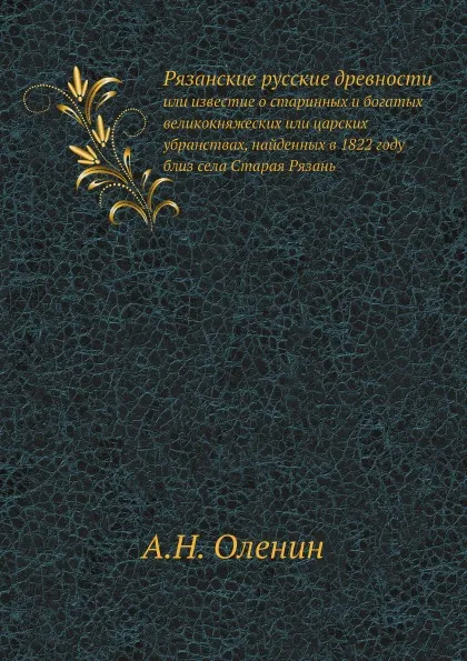 Обложка книги Рязанские русские древности. или известие о старинных и богатых великокняжеских или царских убранствах, найденных в 1822 году близ села Старая Рязань, А.Н. Оленин