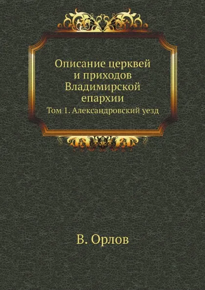 Обложка книги Описание церквей и приходов Владимирской епархии. Том 1. Александровский уезд, В. Орлов