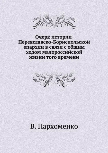 Обложка книги Очерк истории Переяславско-Бориспольской епархии в связи с общим ходом малороссийской жизни того времени, В. Пархоменко