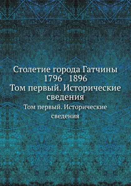 Обложка книги Столетие города Гатчины 1796 1896. Том первый. Исторические сведения, С.В. Рождественский