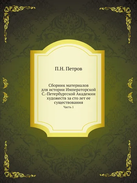 Обложка книги Сборник материалов для истории Императорской С.-Петербургской Академии художеств за сто лет ее существования. Часть 1, П. Н. Петров