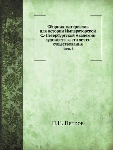 Обложка книги Сборник материалов для истории Императорской С.-Петербургской Академии художеств за сто лет ее существования. Часть 3, П. Н. Петров