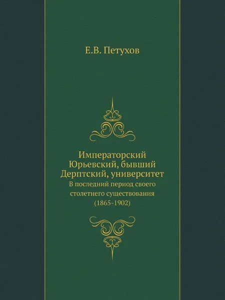 Обложка книги Императорский Юрьевский, бывший Дерптский, университет. В последний период своего столетнего существования (1865-1902), Е.В. Петухов