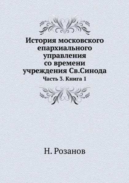 Обложка книги История московского епархиального управления со времени учреждения Св.Синода. Часть 3. Книга 1, Н. Розанов