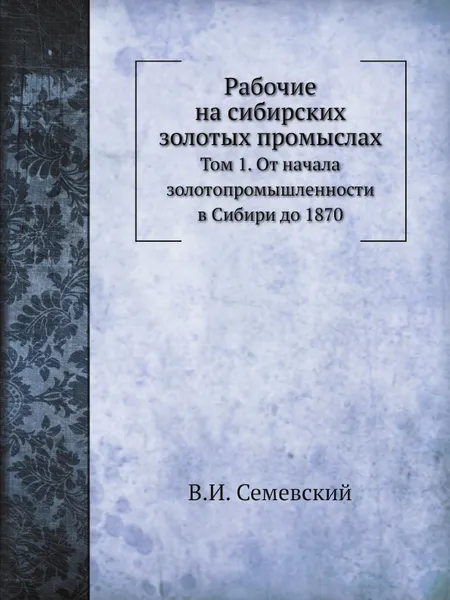 Обложка книги Рабочие на сибирских золотых промыслах. Том 1. От начала золотопромышленности в Сибири до 1870, В. И. Семевский