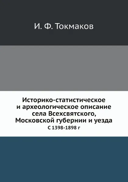 Обложка книги Историко-статистическое и археологическое описание села Всехсвятского, Московской губернии и уезда. С 1398-1898 г, И. Ф. Токмаков