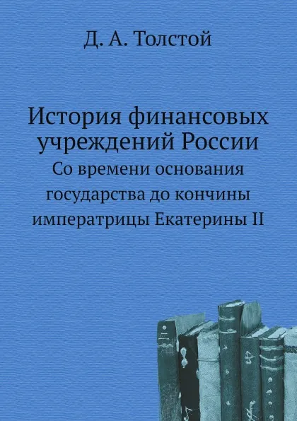 Обложка книги История финансовых учреждений России. Со времени основания государства до кончины императрицы Екатерины II, Д. А. Толстой