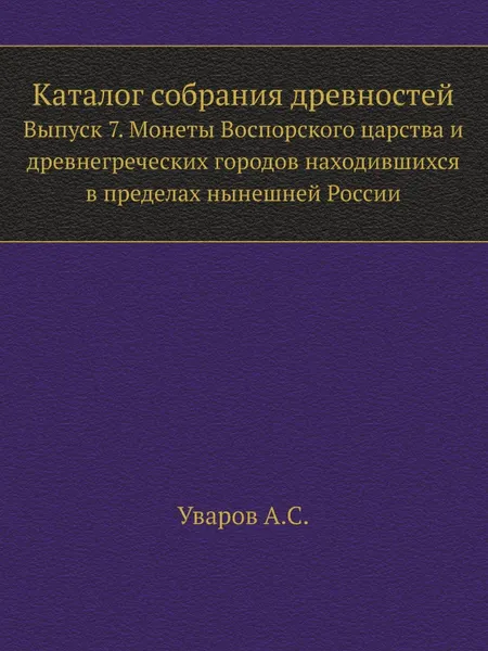 Обложка книги Каталог собрания древностей. Выпуск 7. Монеты Воспорского царства и древнегреческих городов находившихся в пределах нынешней России, А. С. Уваров