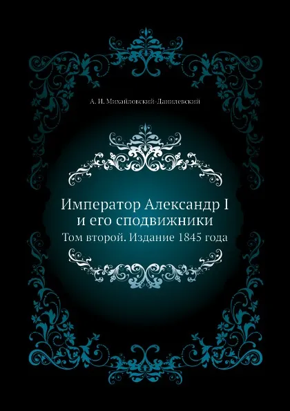 Обложка книги Император Александр I и его сподвижники. Том второй. Издание 1845 года, А. И. Михайловский-Данилевский