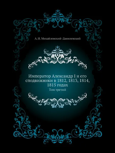 Обложка книги Император Александр I и его сподвижники в 1812, 1813, 1814, 1815 годах. Том третий, А. И. Михайловский-Данилевский