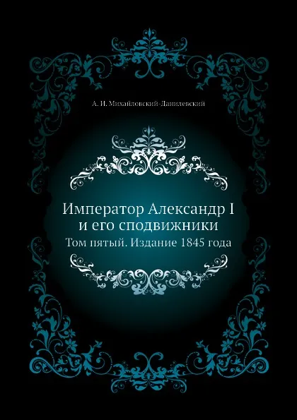 Обложка книги Император Александр I и его сподвижники. Том пятый. Издание 1845 года, А. И. Михайловский-Данилевский