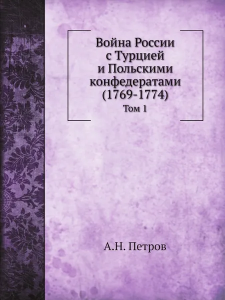 Обложка книги Война России с Турцией и Польскими конфедератами (1769-1774). Том 1, А.Н. Петров