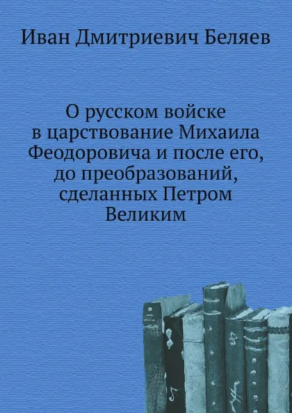 Обложка книги О русском войске в царствование Михаила Феодоровича и после его, до преобразований, сделанных Петром Великим, И. Д. Беляев