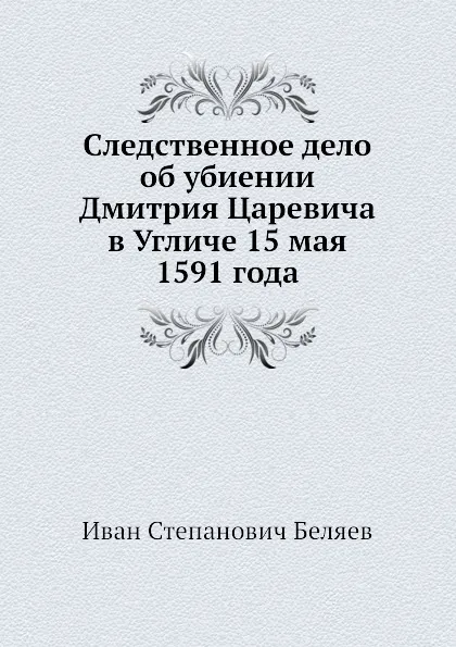 Обложка книги Следственное дело об убиении Дмитрия Царевича в Угличе 15 мая 1591 года, И.С. Беляев