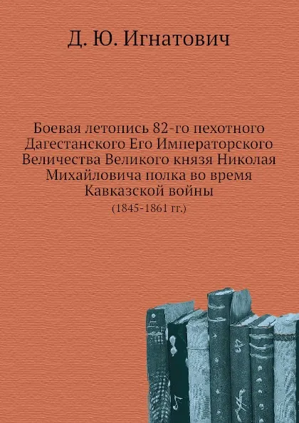 Обложка книги Боевая летопись 82-го пехотного Дагестанского Его Императорского Величества Великого князя Николая Михайловича полка во время Кавказской войны. (1845-1861 гг.), Д.Ю. Игнатович