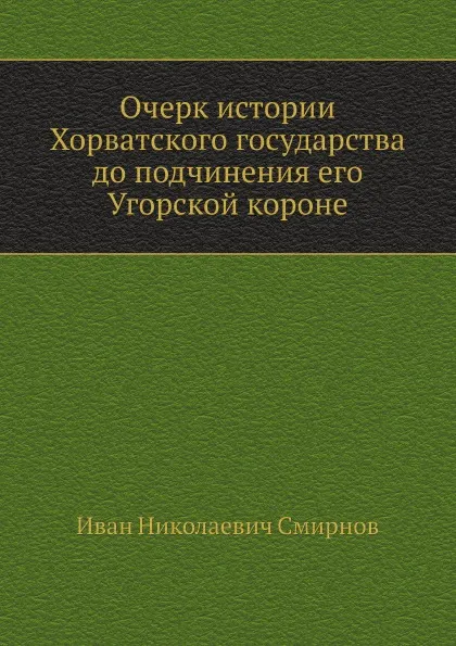 Обложка книги Очерк истории Хорватского государства до подчинения его Угорской короне, И.Н. Смирнов