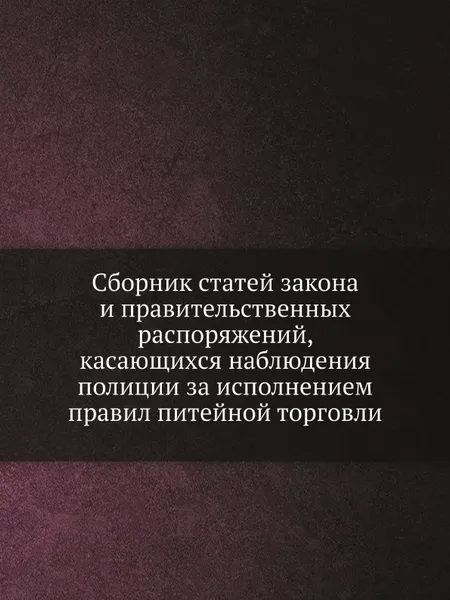 Обложка книги Сборник статей закона и правительственных распоряжений, касающихся наблюдения полиции за исполнением правил питейной торговли, Н.П. Быков