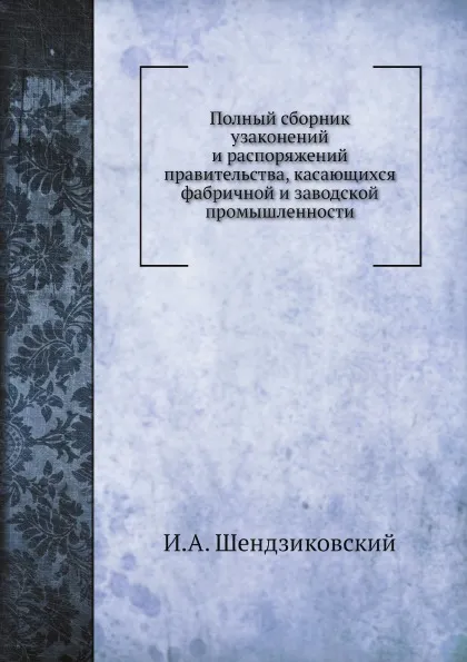 Обложка книги Полный сборник узаконений и распоряжений правительства, касающихся фабричной и заводской промышленности, И.А. Шендзиковский