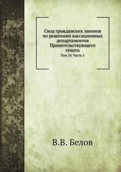 Обложка книги Свод гражданских законов по решениям кассационных департаментов Правительствующего сената. Том 10. Часть 1, В.В. Белов