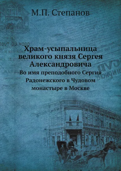 Обложка книги Храм-усыпальница великого князя Сергея Александровича. Во имя преподобного Сергия Радонежского в Чудовом монастыре в Москве, М.П. Степанов