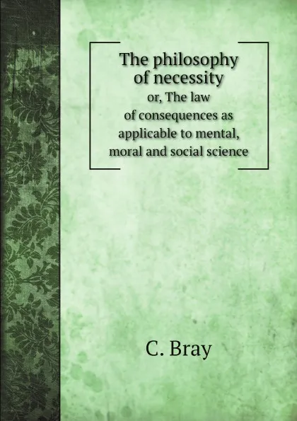 Обложка книги The philosophy of necessity. or, The law of consequences as applicable to mental, moral and social science, C. Bray