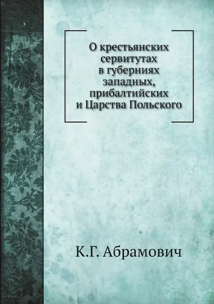 Обложка книги О крестьянских сервитутах в губерниях западных, прибалтийских и Царства Польского, К.Г. Абрамович